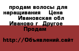 продам волосы для наращивания  › Цена ­ 7 000 - Ивановская обл., Иваново г. Другое » Продам   